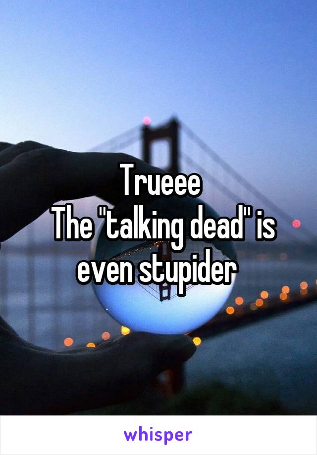 Trueee
 The "talking dead" is even stupider 