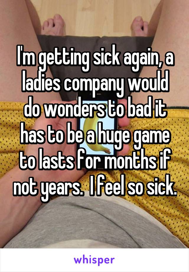 I'm getting sick again, a ladies company would do wonders to bad it has to be a huge game to lasts for months if not years.  I feel so sick. 