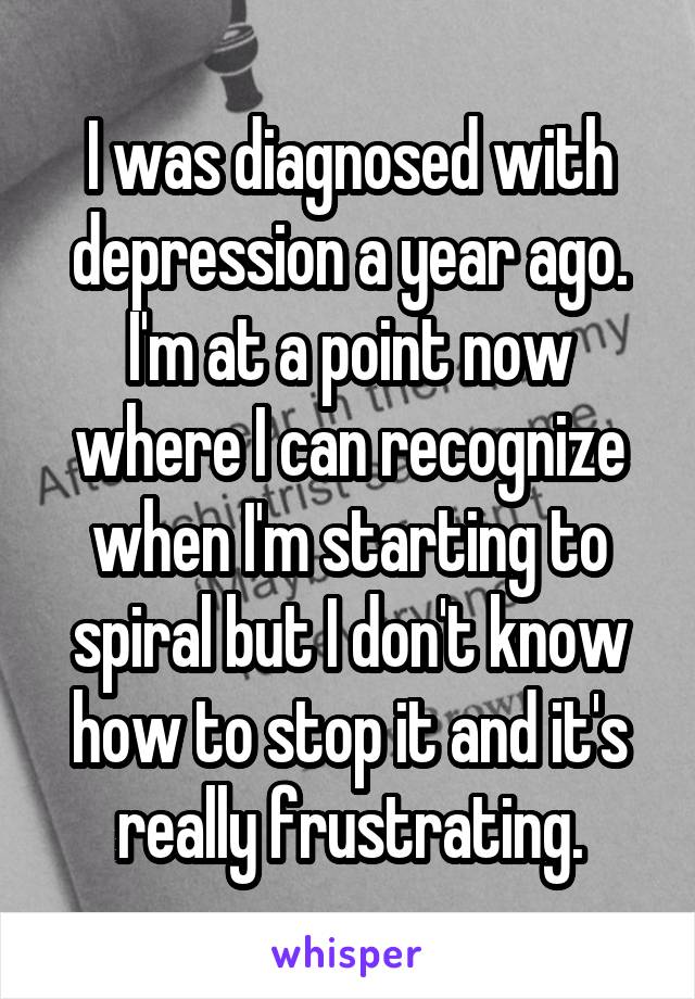 I was diagnosed with depression a year ago. I'm at a point now where I can recognize when I'm starting to spiral but I don't know how to stop it and it's really frustrating.