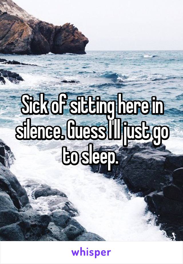 Sick of sitting here in silence. Guess I'll just go to sleep. 