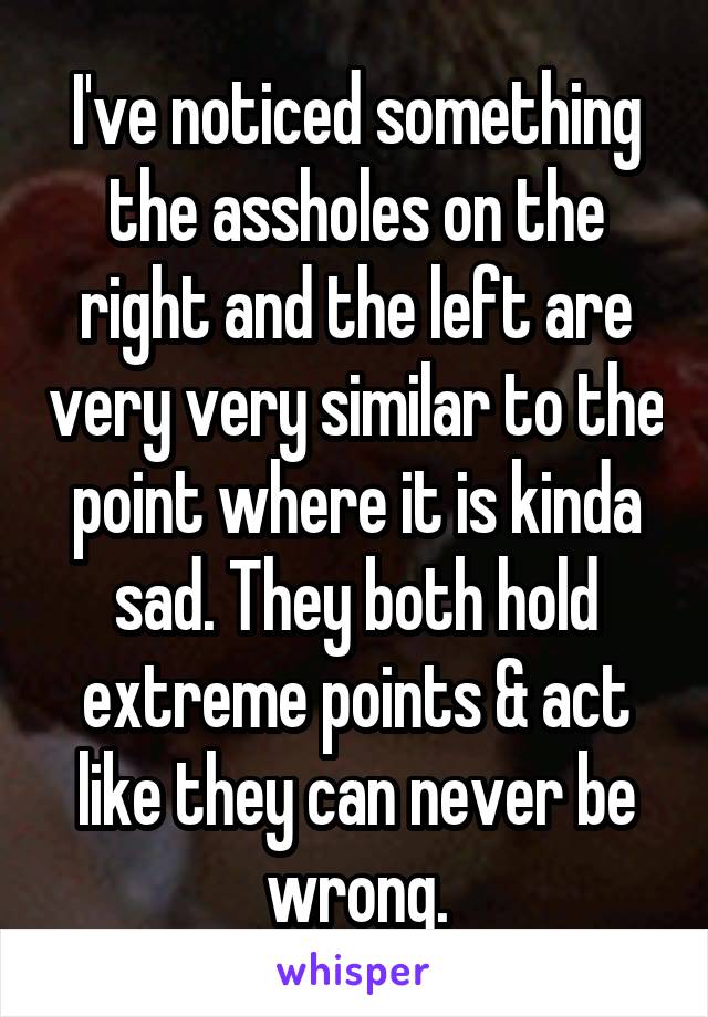 I've noticed something the assholes on the right and the left are very very similar to the point where it is kinda sad. They both hold extreme points & act like they can never be wrong.