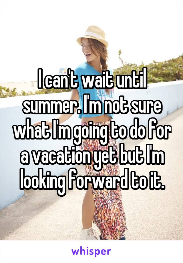 I can't wait until summer. I'm not sure what I'm going to do for a vacation yet but I'm looking forward to it.