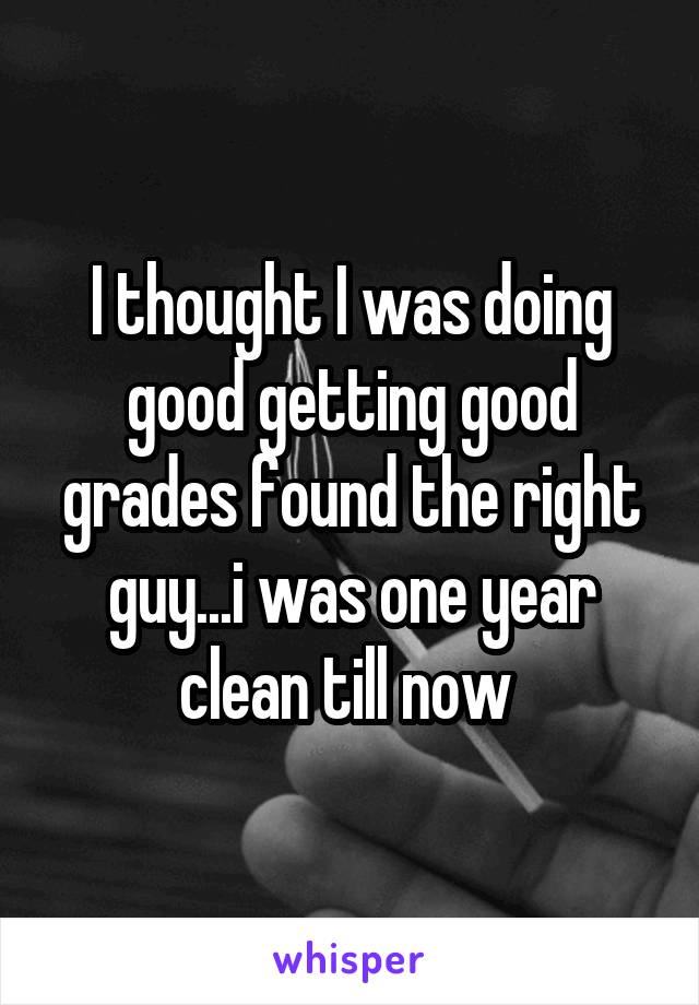 I thought I was doing good getting good grades found the right guy...i was one year clean till now 