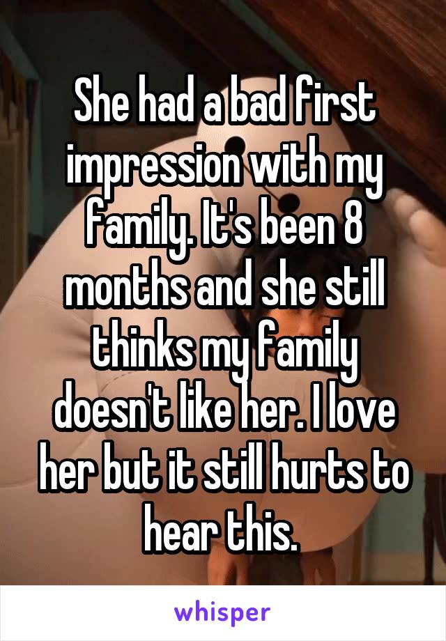 She had a bad first impression with my family. It's been 8 months and she still thinks my family doesn't like her. I love her but it still hurts to hear this. 