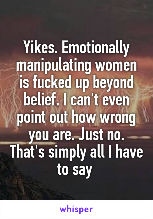 Yikes. Emotionally manipulating women is fucked up beyond belief. I can't even point out how wrong you are. Just no. That's simply all I have to say 