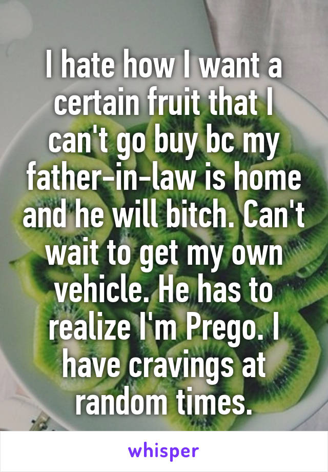 I hate how I want a certain fruit that I can't go buy bc my father-in-law is home and he will bitch. Can't wait to get my own vehicle. He has to realize I'm Prego. I have cravings at random times.