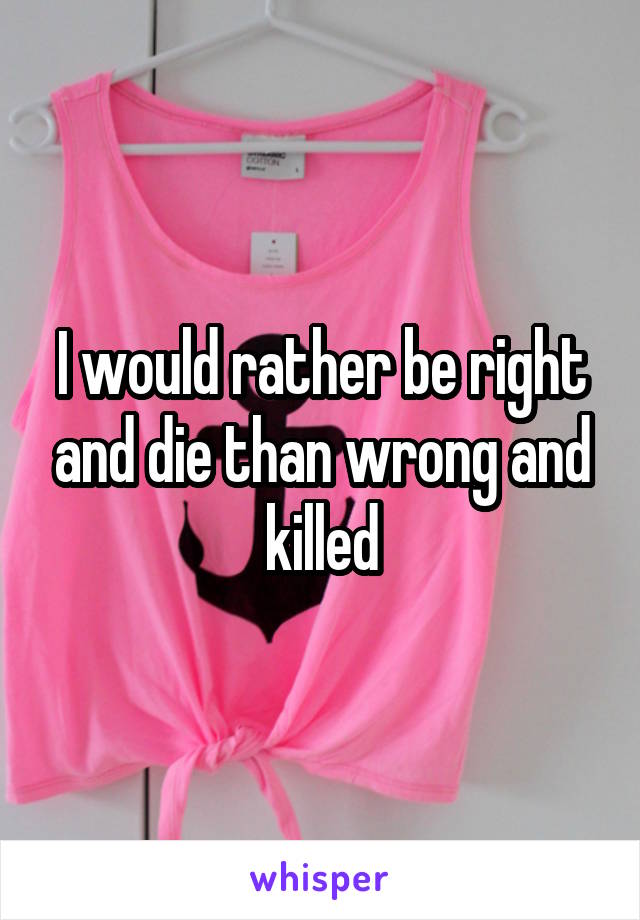 I would rather be right and die than wrong and killed