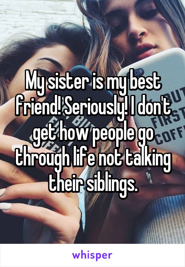 My sister is my best friend! Seriously! I don't get how people go through life not talking their siblings.