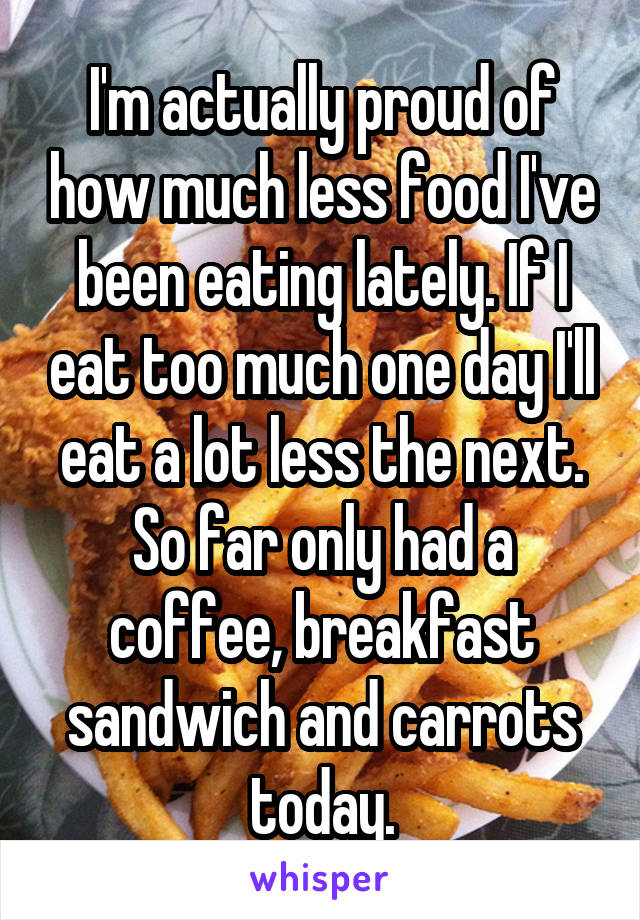 I'm actually proud of how much less food I've been eating lately. If I eat too much one day I'll eat a lot less the next. So far only had a coffee, breakfast sandwich and carrots today.