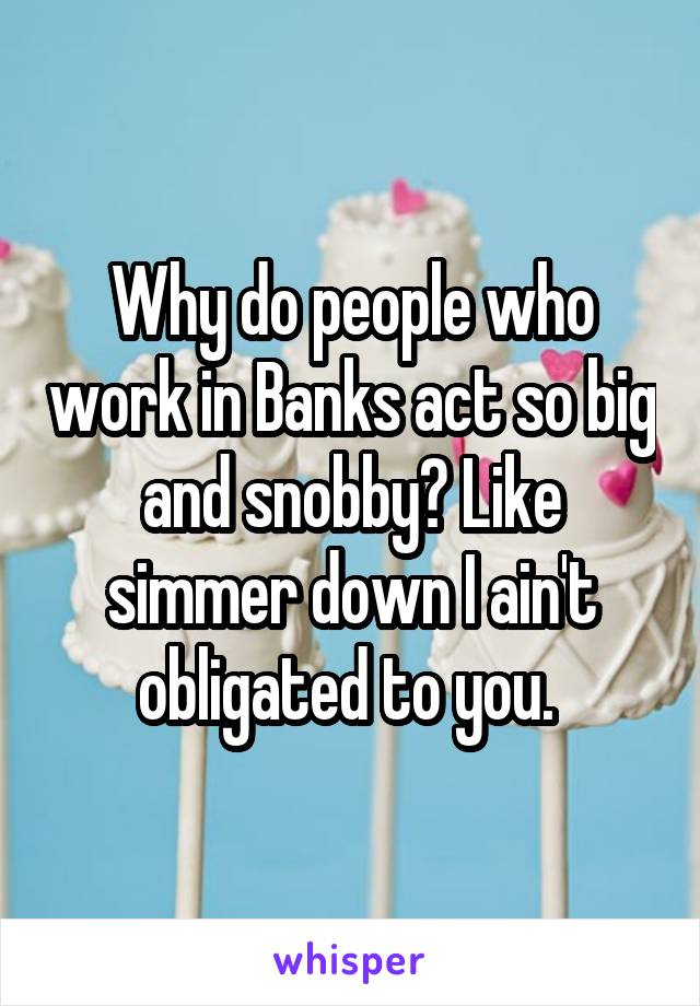 Why do people who work in Banks act so big and snobby? Like simmer down I ain't obligated to you. 