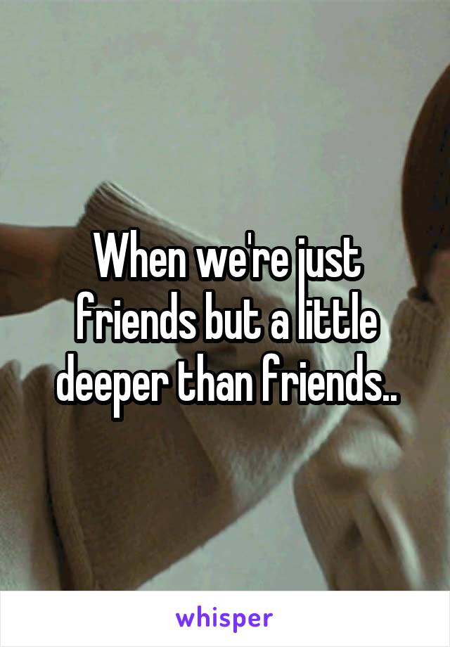 When we're just friends but a little deeper than friends..