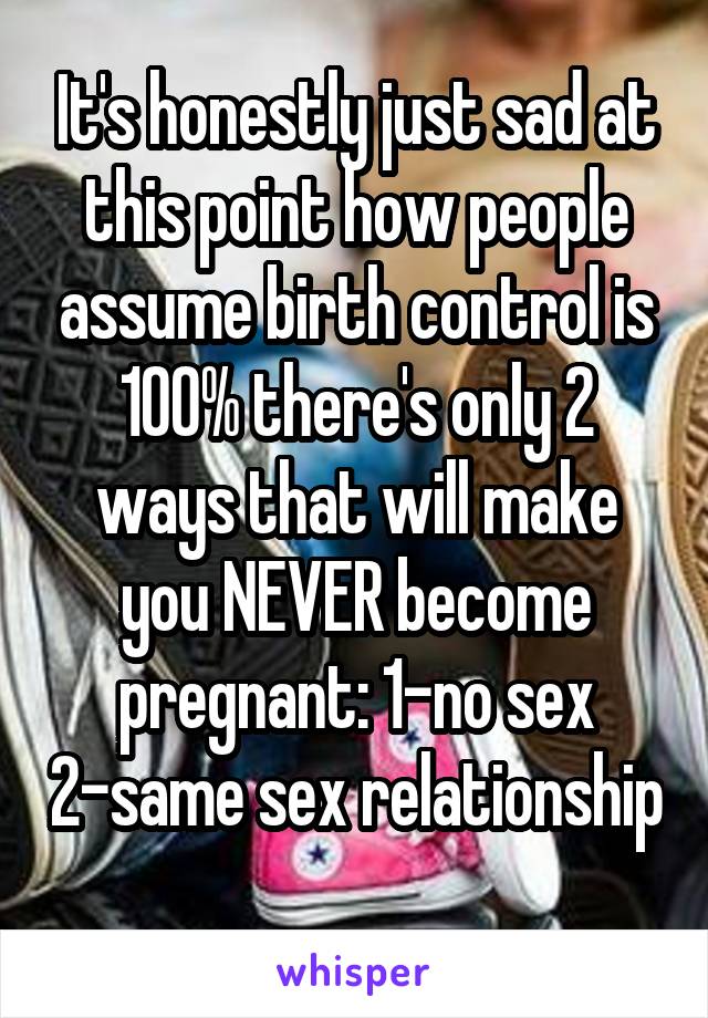 It's honestly just sad at this point how people assume birth control is 100% there's only 2 ways that will make you NEVER become pregnant: 1-no sex 2-same sex relationship 