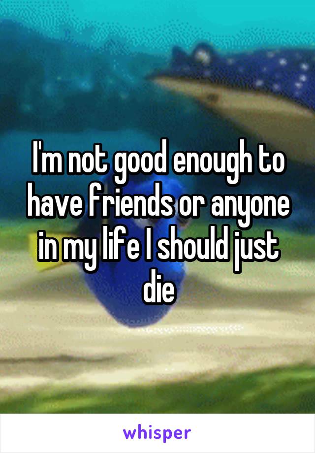 I'm not good enough to have friends or anyone in my life I should just die