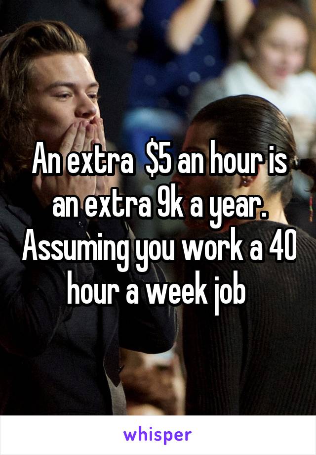 An extra  $5 an hour is an extra 9k a year. Assuming you work a 40 hour a week job 