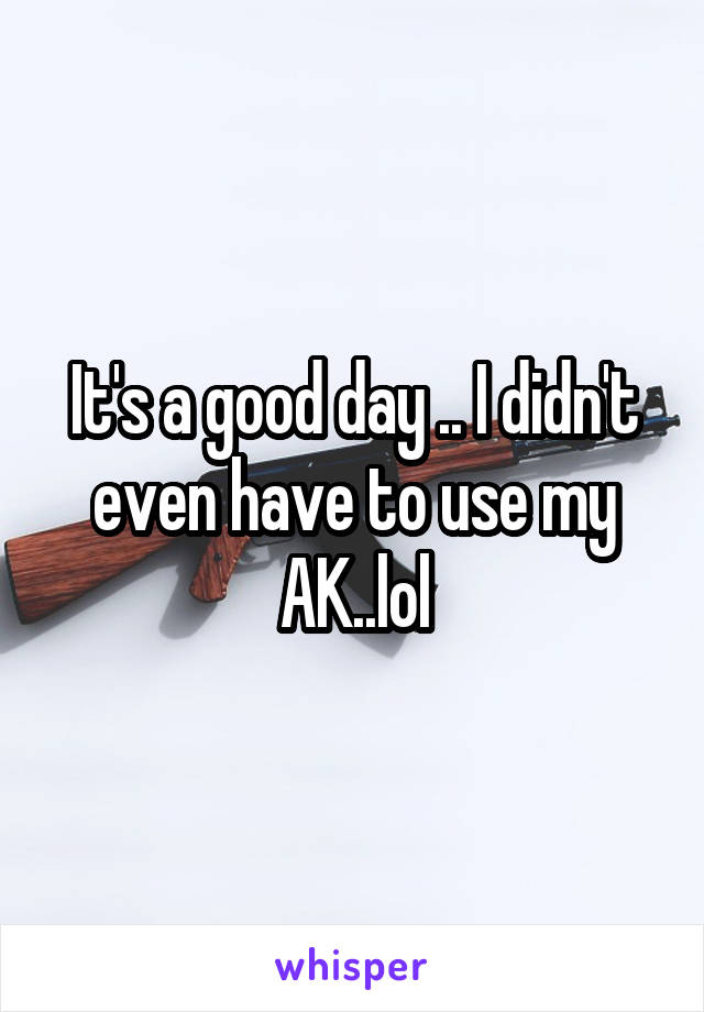 It's a good day .. I didn't even have to use my AK..lol