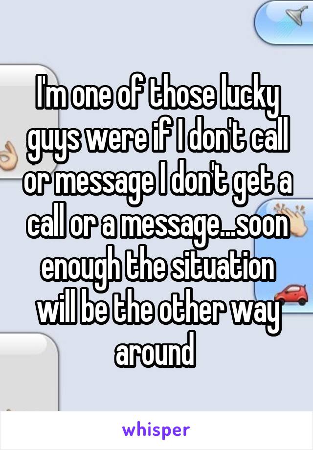 I'm one of those lucky guys were if I don't call or message I don't get a call or a message...soon enough the situation will be the other way around 