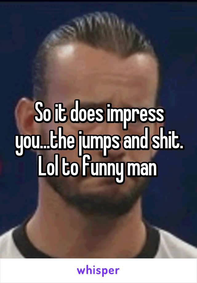 So it does impress you...the jumps and shit. Lol to funny man 