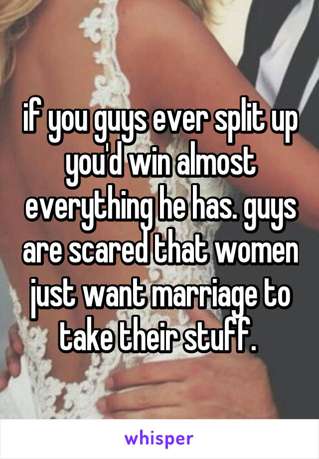 if you guys ever split up you'd win almost everything he has. guys are scared that women just want marriage to take their stuff. 