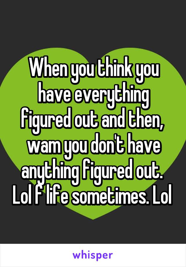 When you think you have everything figured out and then,  wam you don't have anything figured out.  Lol f life sometimes. Lol 