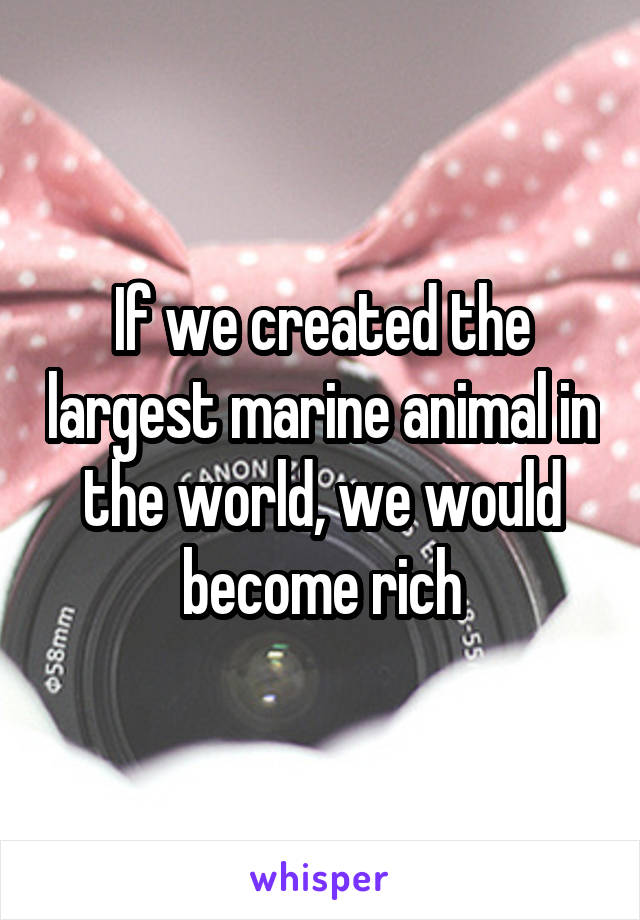 If we created the largest marine animal in the world, we would become rich