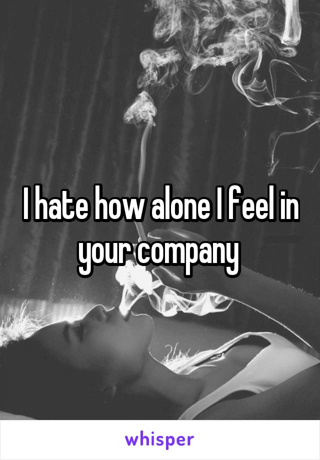 I hate how alone I feel in your company 