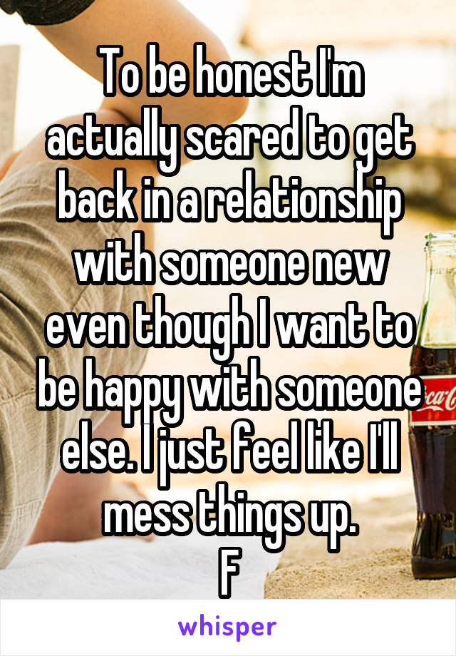 To be honest I'm actually scared to get back in a relationship with someone new even though I want to be happy with someone else. I just feel like I'll mess things up.
F