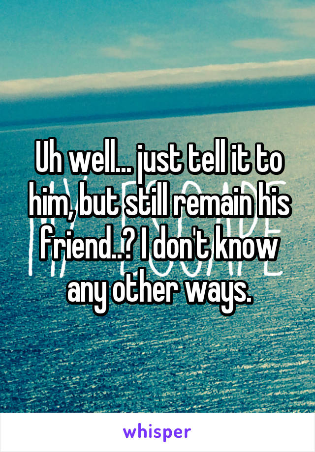 Uh well... just tell it to him, but still remain his friend..? I don't know any other ways.