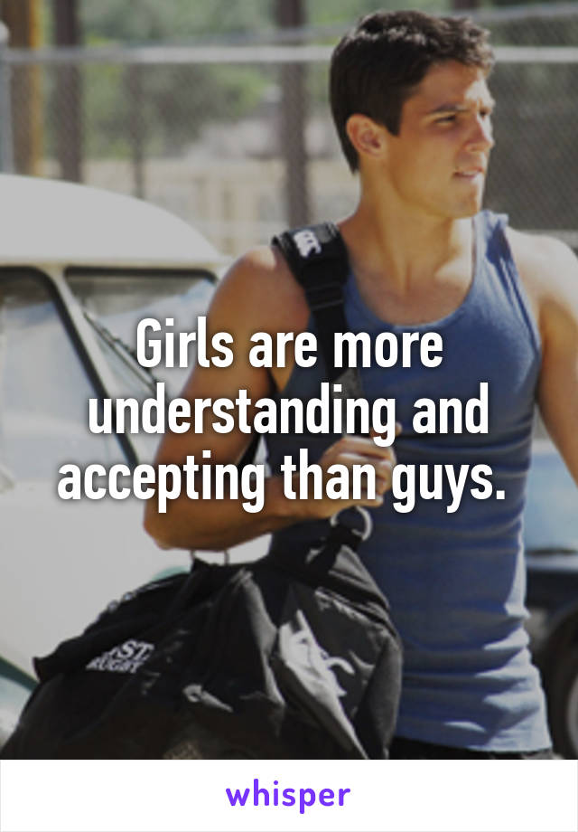 Girls are more understanding and accepting than guys. 