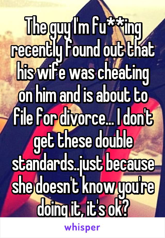 The guy I'm fu**ing recently found out that his wife was cheating on him and is about to file for divorce... I don't get these double standards..just because she doesn't know you're doing it, it's ok?