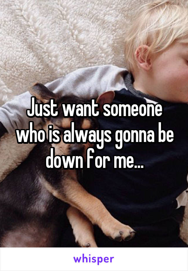 Just want someone who is always gonna be down for me...