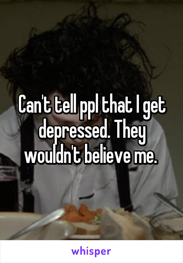 Can't tell ppl that I get depressed. They wouldn't believe me. 