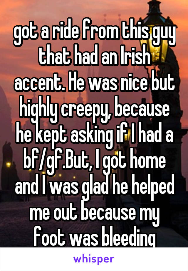 got a ride from this guy that had an Irish accent. He was nice but highly creepy, because he kept asking if I had a bf/gf.But, I got home and I was glad he helped me out because my foot was bleeding