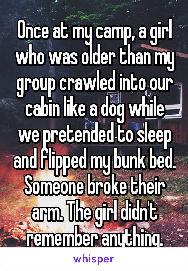 Once at my camp, a girl who was older than my group crawled into our cabin like a dog while we pretended to sleep and flipped my bunk bed. Someone broke their arm. The girl didn't remember anything.