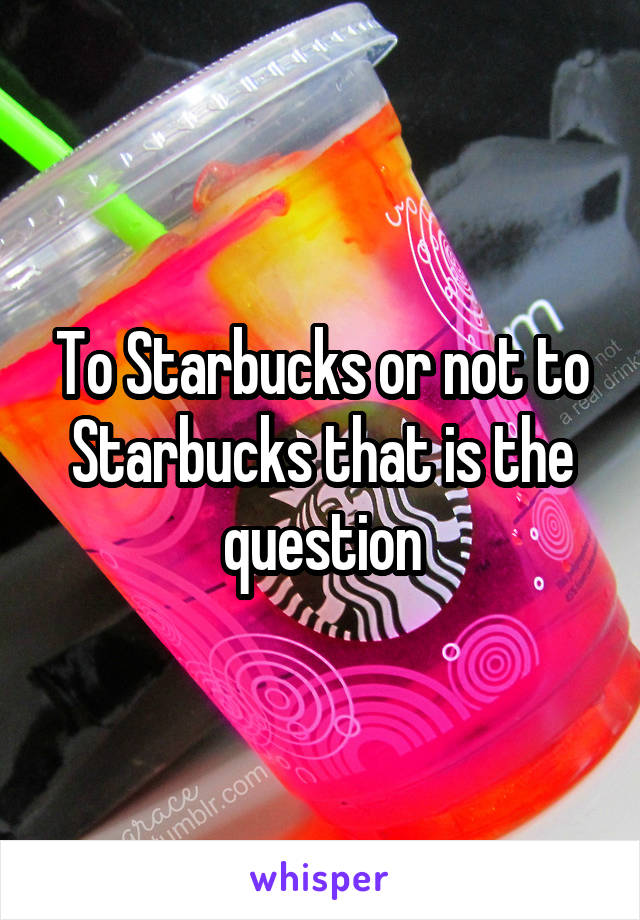 To Starbucks or not to Starbucks that is the question