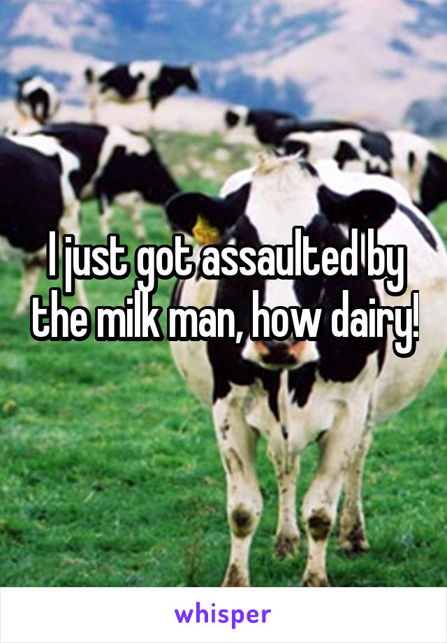 I just got assaulted by the milk man, how dairy! 