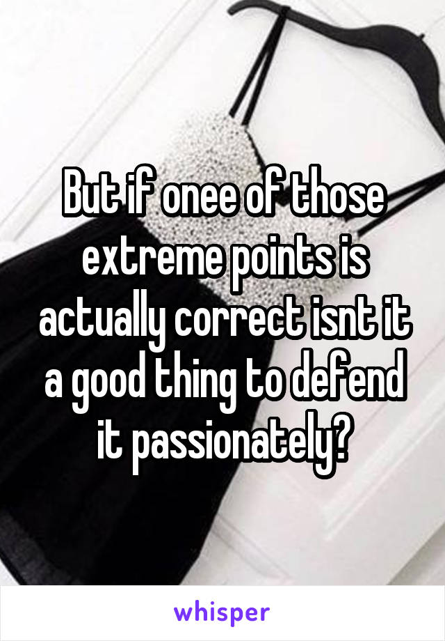 But if onee of those extreme points is actually correct isnt it a good thing to defend it passionately?