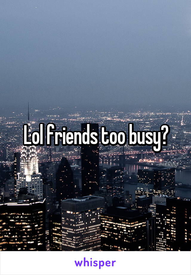 Lol friends too busy?