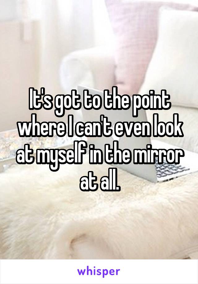 It's got to the point where I can't even look at myself in the mirror at all.