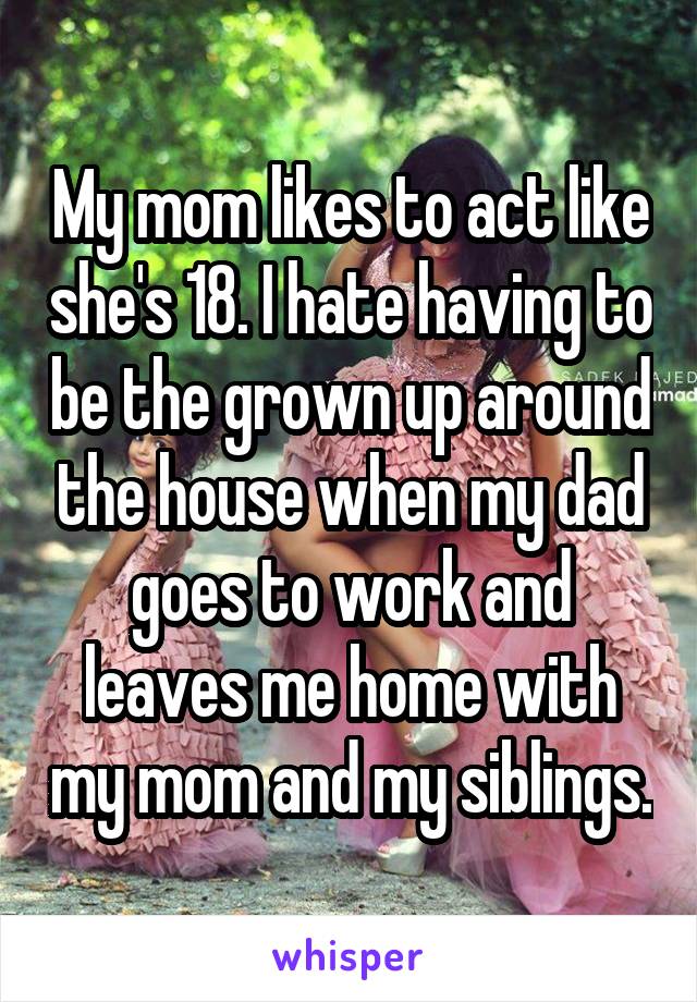 My mom likes to act like she's 18. I hate having to be the grown up around the house when my dad goes to work and leaves me home with my mom and my siblings.