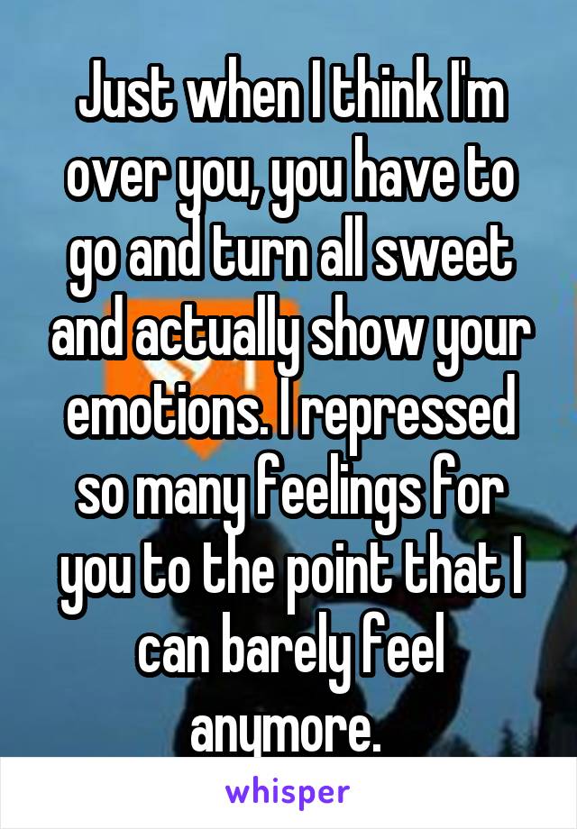 Just when I think I'm over you, you have to go and turn all sweet and actually show your emotions. I repressed so many feelings for you to the point that I can barely feel anymore. 