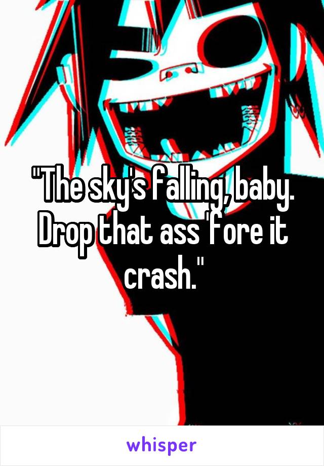 "The sky's falling, baby.
Drop that ass 'fore it crash."