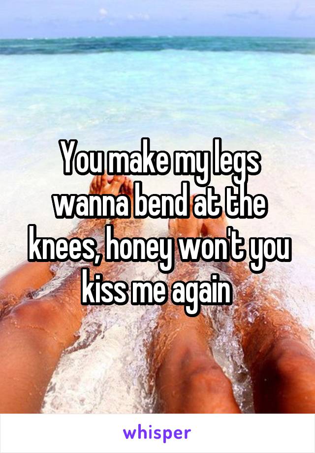 You make my legs wanna bend at the knees, honey won't you kiss me again 