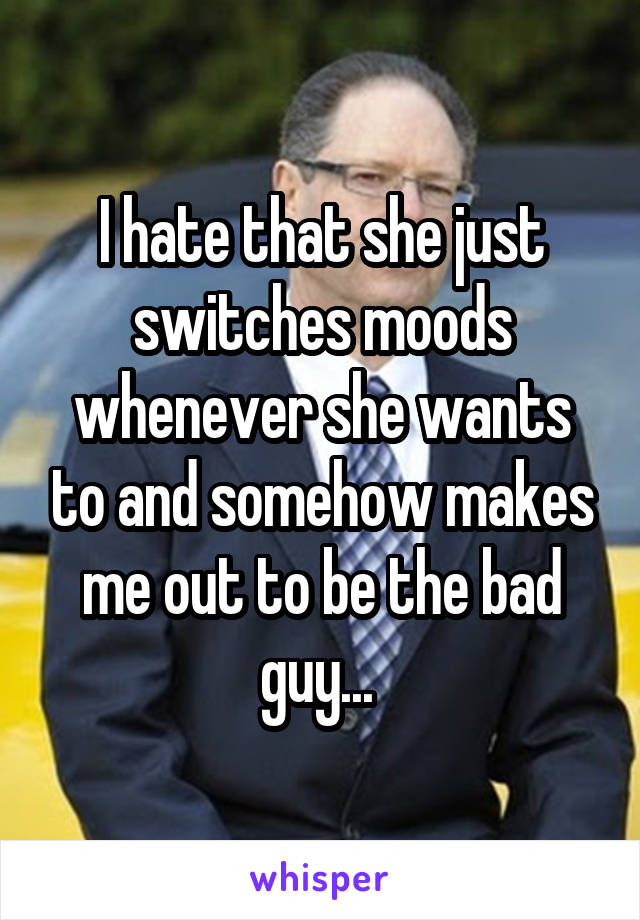 I hate that she just switches moods whenever she wants to and somehow makes me out to be the bad guy... 