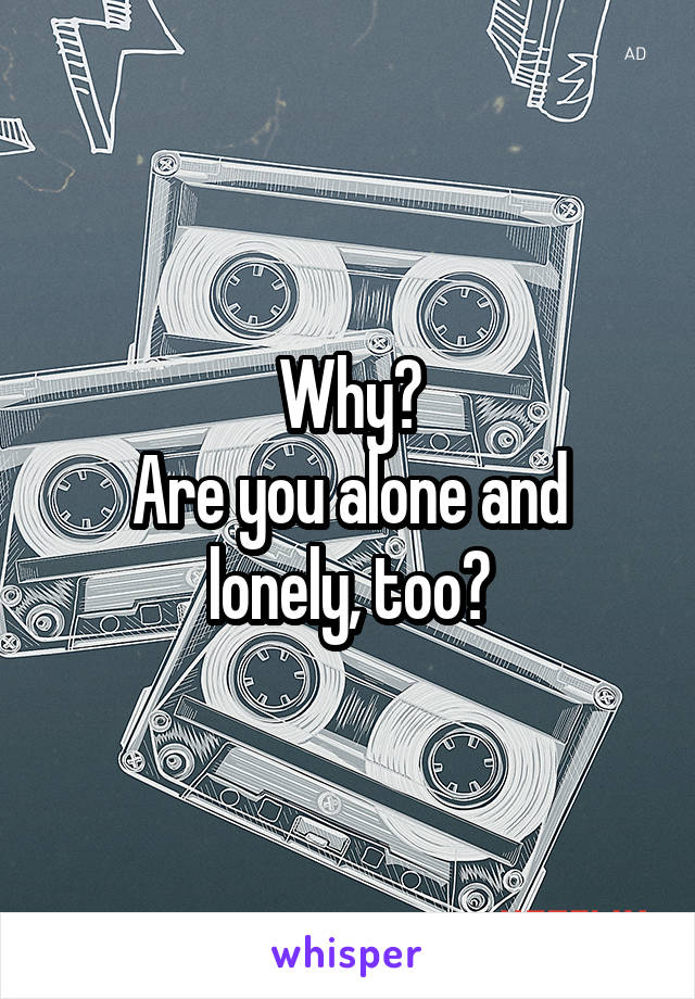 Why?
Are you alone and lonely, too?