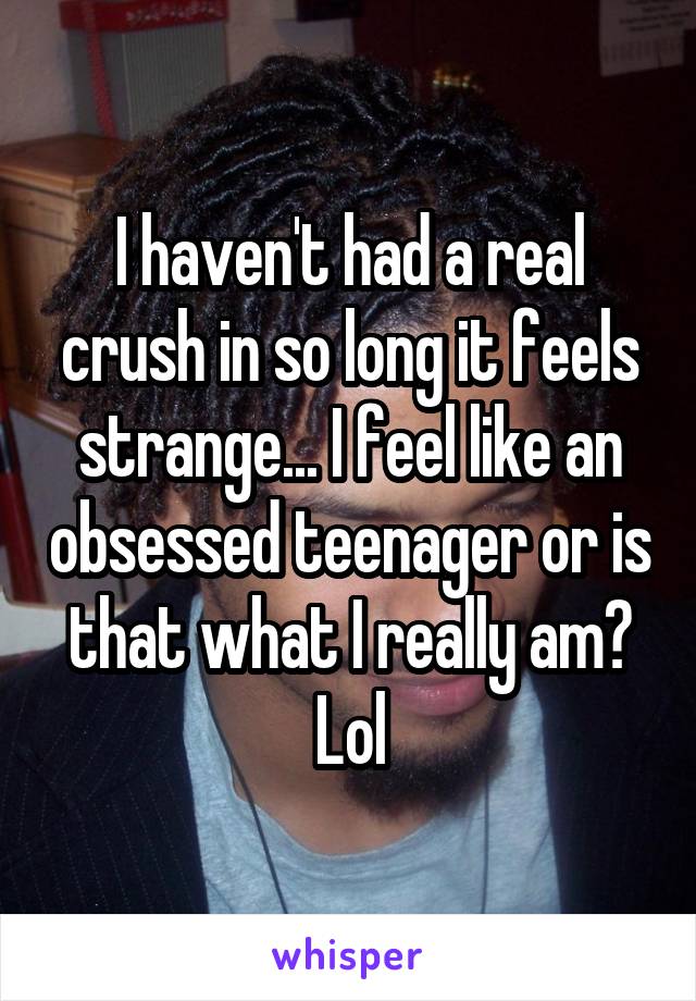 I haven't had a real crush in so long it feels strange... I feel like an obsessed teenager or is that what I really am? Lol