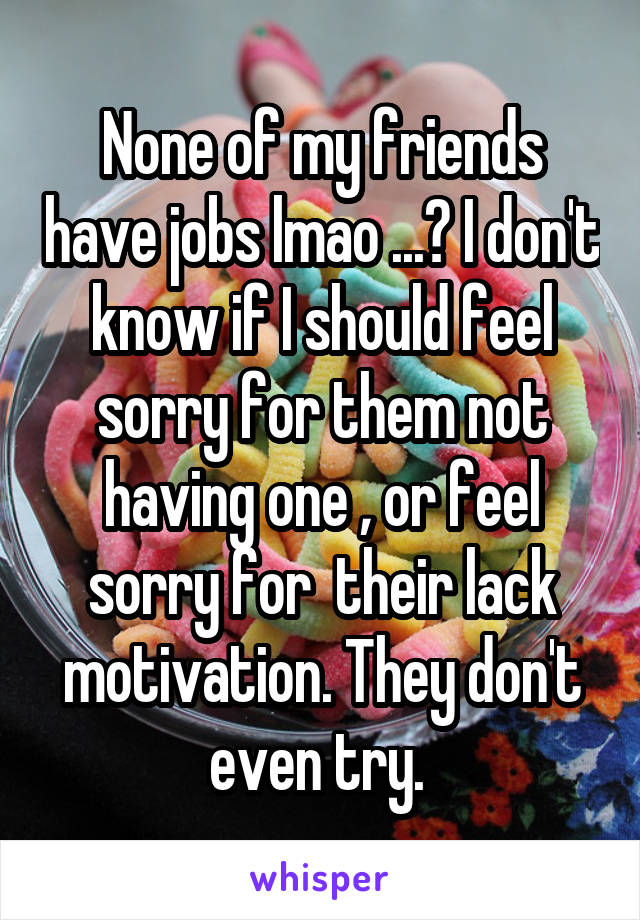 None of my friends have jobs lmao ...? I don't know if I should feel sorry for them not having one , or feel sorry for  their lack motivation. They don't even try. 