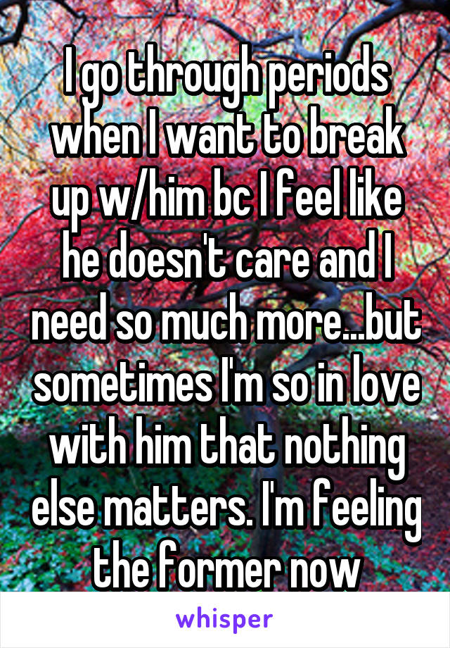 I go through periods when I want to break up w/him bc I feel like he doesn't care and I need so much more...but sometimes I'm so in love with him that nothing else matters. I'm feeling the former now