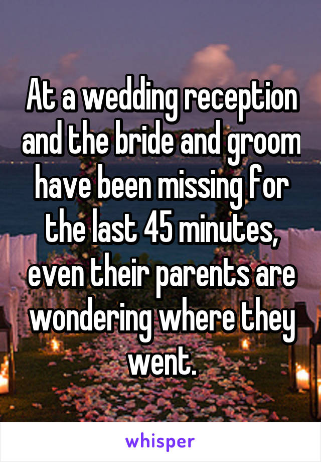 At a wedding reception and the bride and groom have been missing for the last 45 minutes, even their parents are wondering where they went.