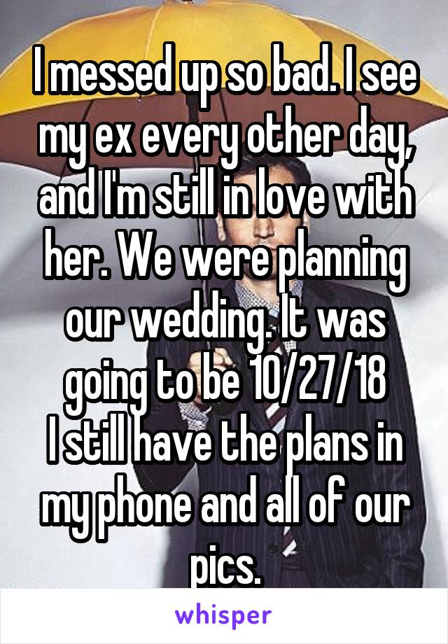 I messed up so bad. I see my ex every other day, and I'm still in love with her. We were planning our wedding. It was going to be 10/27/18
I still have the plans in my phone and all of our pics.