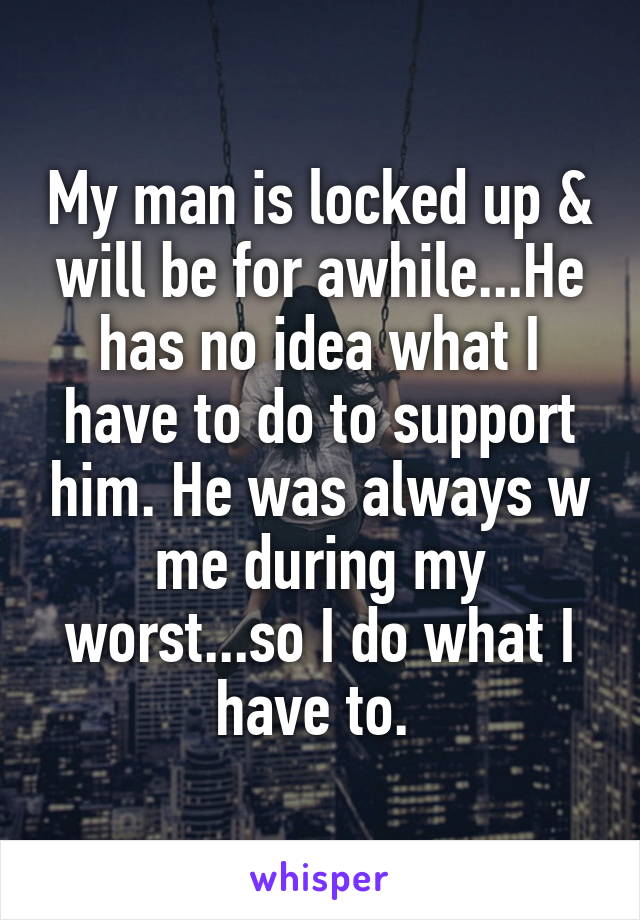 My man is locked up & will be for awhile...He has no idea what I have to do to support him. He was always w me during my worst...so I do what I have to. 